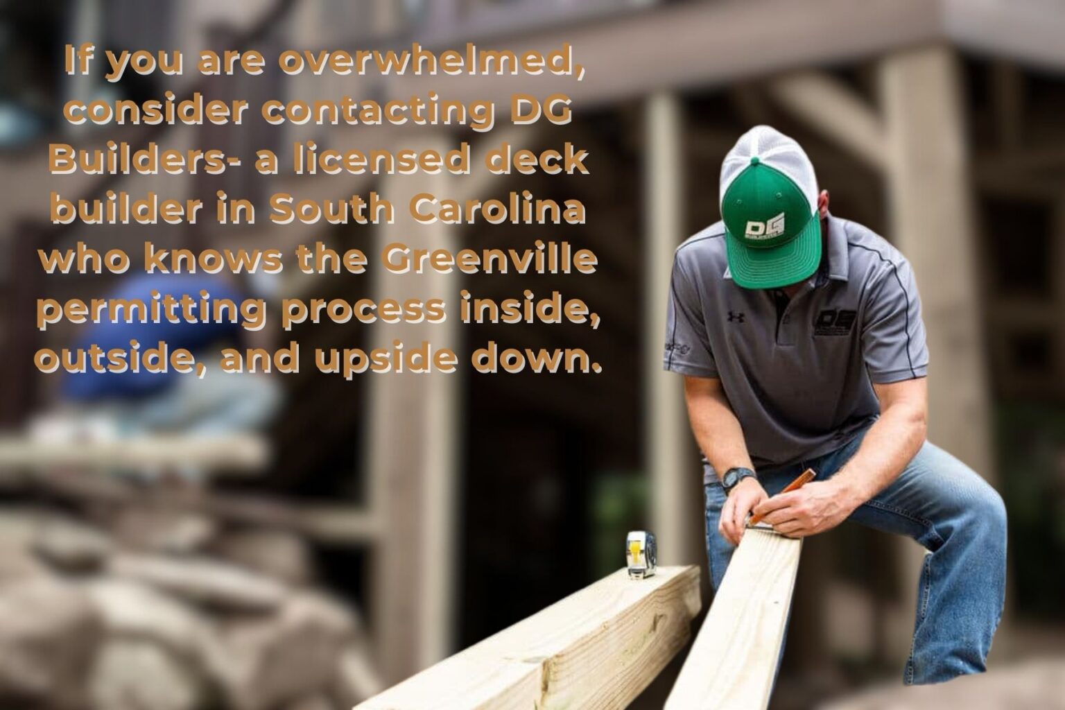 DG Builders Can Help with Deck Building Permits If this process seems overwhelming to you, consider contacting DG Builders. We are a licensed deck builder in South Carolina, and we know the Greenville permitting process inside, outside, and upside down.